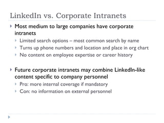 LinkedIn vs. Corporate Intranets Most medium to large companies have corporate intranets Limited search options – most common search by name Turns up phone numbers and location and place in org chart No content on employee expertise or career history Future corporate intranets may combine LinkedIn-like content specific to company personnel Pro: more internal coverage if mandatory Con: no information on external personnel 