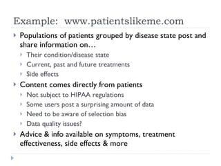 Example:  www.patientslikeme.com Populations of patients grouped by disease state post and share information on… Their condition/disease state Current, past and future treatments Side effects Content comes directly from patients Not subject to HIPAA regulations Some users post a surprising amount of data Need to be aware of selection bias Data quality issues? Advice & info available on symptoms, treatment effectiveness, side effects & more  