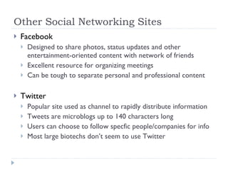 Other Social Networking Sites Facebook Designed to share photos, status updates and other entertainment-oriented content with network of friends Excellent resource for organizing meetings Can be tough to separate personal and professional content Twitter Popular site used as channel to rapidly distribute information Tweets are microblogs up to 140 characters long Users can choose to follow specfic people/companies for info Most large biotechs don’t seem to use Twitter 