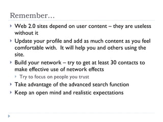 Remember… Web 2.0 sites depend on user content – they are useless without it Update your profile and add as much content as you feel comfortable with.  It will help you and others using the site.  Build your network – try to get at least 30 contacts to make effective use of network effects Try to focus on people you trust Take advantage of the advanced search function Keep an open mind and realistic expectations 