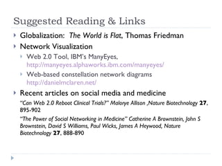 Suggested Reading & Links Globalization:  The World is Flat , Thomas Friedman Network Visualization Web 2.0 Tool, IBM’s ManyEyes,  http://manyeyes.alphaworks.ibm.com/manyeyes/ Web-based constellation network diagrams  http://danielmclaren.net/ Recent articles on social media and medicine “ Can Web 2.0 Reboot Clinical Trials?” Malorye Allison ,Nature Biotechnology   27 , 895-902 “ The Power of Social Networking in Medicine” Catherine A Brownstein, John S Brownstein, David S Williams, Paul Wicks, James A Heywood, Nature Biotechnology   27 , 888-890 