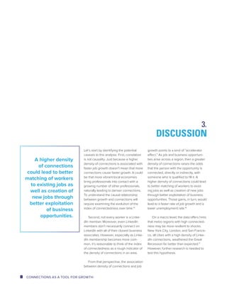 Let’s start by identifying the potential 
caveats to this analysis. First, correlation 
is not causality. Just because a higher 
density of connections is associated with 
faster job growth doesn’t mean that more 
connections cause faster growth. It could 
be that more vibrant local economies 
bring professionals into contact with a 
growing number of other professionals, 
naturally leading to denser connections. 
To understand the causal relationship 
between growth and connections will 
require examining the evolution of the 
index of connectedness over time.15 
Second, not every worker is a Linke-dIn 
member. Moreover, even LinkedIn 
members don’t necessarily connect on 
LinkedIn with all of their closest business 
associates. However, especially as Linke-dIn 
membership becomes more com-mon, 
it’s reasonable to think of the index 
of connectedness as a rough indicator of 
the density of connections in an area. 
From that perspective, the association 
between density of connections and job 
DISCUSSION 
growth points to a kind of “accelerator 
effect.” As job and business opportuni-ties 
arise across a region, then a greater 
density of connections raises the odds 
that the person with the opportunity is 
connected, directly or indirectly, with 
someone who is qualified to fill it. A 
higher density of connections could lead 
to better matching of workers to exist-ing 
jobs as well as creation of new jobs 
through better exploitation of business 
opportunities. Those gains, in turn, would 
lead to a faster rate of job growth and a 
lower unemployment rate.16 
On a macro level, the data offers hints 
that metro regions with high connected-ness 
may be more resilient to shocks. 
New York City, London, and San Francis-co, 
all cities with a high density of Linke-dIn 
connections, weathered the Great 
Recession far better than expected.17 
However, further research is needed to 
test this hypothesis. 
A higher density 
of connections 
could lead to better 
matching of workers 
to existing jobs as 
well as creation of 
new jobs through 
better exploitation 
of business 
opportunities. 
3. 
8 CONNECTIONS AS A TOOL FOR GROWTH 
 