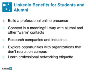 LinkedIn Benefits for Students and Alumni Build a professional online presence Connect in a meaningful way with alumni and other  “warm” contacts Research companies and industries Explore opportunities with organizations that don ’t recruit on campus Learn professional networking etiquette 