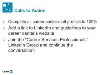 Calls to Action Complete all career center staff profiles to 100% Add a link to LinkedIn and guidelines to your career center ’s website  Join the  “Career Services Professionals” LinkedIn Group and continue the conversation! 