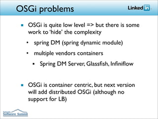 OSGi problems
■ OSGi is quite low level => but there is some
  work to ‘hide’ the complexity
  • spring DM (spring dynamic module)
  • multiple vendors containers
    ■   Spring DM Server, Glassﬁsh, Inﬁniﬂow


■ OSGi is container centric, but next version
  will add distributed OSGi (although no
  support for LB)
 