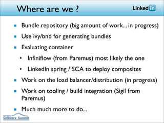 Where are we ?
■ Bundle repository (big amount of work... in progress)
■ Use ivy/bnd for generating bundles
■ Evaluating container
  • Inﬁniﬂow (from Paremus) most likely the one
  • LinkedIn spring / SCA to deploy composites
■ Work on the load balancer/distribution (in progress)
■ Work on tooling / build integration (Sigil from
  Paremus)
■ Much much more to do...
 