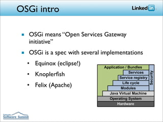 OSGi intro

 ■ OSGi means “Open Services Gateway
   initiative”
 ■ OSGi is a spec with several implementations
   • Equinox (eclipse!)
   • Knoplerﬁsh
   • Felix (Apache)
 