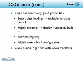 OSGi intro (cont.)
 ■ OSGi has some very good properties
   • Smart class loading => multiple versions
     jars ok
   • Highly dynamic => deploy / undeploy built
     in
   • Services registry
   • Highly extensible / conﬁgurable
 ■ OSGi bundle = Jar File with OSGi manifests
 