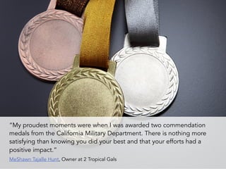 “My proudest moments were when I was awarded two commendation
medals from the California Military Department. There is nothing more
satisfying than knowing you did your best and that your efforts had a
positive impact.” 
MeShawn Tajalle Hunt, Owner at 2 Tropical Gals
 