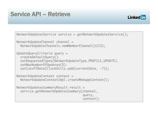 Service API – Retrieve


  NetworkUpdatesService service = getNetworkUpdatesService();	

  NetworkUpdateChannel channel =	
    NetworkUpdateChannels.newMemberChannel(1213);	

  UpdateQueryCriteria query = 	
    createDefaultQuery().	
    setRequestedTypes(NetworkUpdateType.PROFILE_UPDATE).	
    setMaxNumberOfUpdates(5).	
    setCutoffDate(ClockUtils.add(currentDate, -7));	

  NetworkUpdateContext context =	
    NetworkUpdateContextImpl.createWebappContext();	

  NetworkUpdatesSummaryResult result =	
    service.getNetworkUpdatesSummary(channel, 	
                                     query, 	
                                     context);	
 