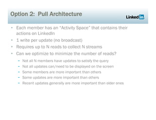 Option 2: Pull Architecture

•  Each member has an “Activity Space” that contains their
   actions on LinkedIn
•  1 write per update (no broadcast)
•  Requires up to N reads to collect N streams
•  Can we optimize to minimize the number of reads?
    -  Not all N members have updates to satisfy the query
    -  Not all updates can/need to be displayed on the screen
    -  Some members are more important than others
    -  Some updates are more important than others
    -  Recent updates generally are more important than older ones
 