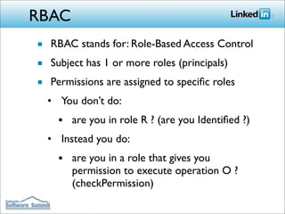 RBAC
■ RBAC stands for: Role-Based Access Control
■ Subject has 1 or more roles (principals)
■ Permissions are assigned to speciﬁc roles
  • You don’t do:
    ■   are you in role R ? (are you Identiﬁed ?)
  • Instead you do:
    ■   are you in a role that gives you
        permission to execute operation O ?
        (checkPermission)
 