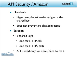 API Security / Amazon
 ■ Drawback
   • bigger samples => easier to ‘guess’ the
     shared key
   • does not prevent re-playability issue
 ■ Solution
   • 2 shared keys
     ■   one for HTTP calls
     ■   one for HTTPS calls
   • API is read-only for now... need to ﬁx it
 