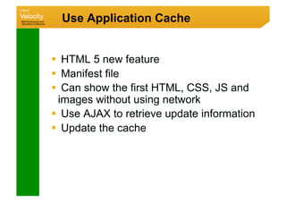 Use Application Cache


  HTML 5 new feature
  Manifest file
  Can show the first HTML, CSS, JS and
  images without using network
  Use AJAX to retrieve update information
  Update the cache
 