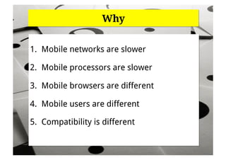 Why


1.  Mobile networks are slower

2.  Mobile processors are slower

3.  Mobile browsers are different

4.  Mobile users are different

5.  Compatibility is different
 