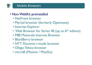 Mobile	
  Browsers	
  

•  Non-WebKit preinstalled 	

   •  NetFront browser	

   •  Myriad browser (formerly Openwave)	

   •  Internet Explorer	

   •  Web Browser for Series 40 (up to 6th edition) 	

   •  MIB Motorola Internet Browser	

   •  BlackBerry browser	

   •  NTT Docomo i-mode browser	

   •  Obigo-Teleca browser	

   •  microB (Maemo / MeeGo)	

 