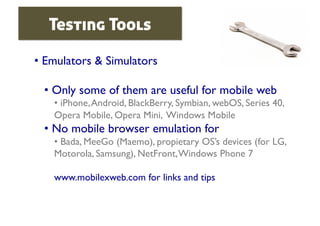 Testing Tools

•  Emulators & Simulators	


  •  Only some of them are useful for mobile web	

    •  iPhone, Android, BlackBerry, Symbian, webOS, Series 40,
    Opera Mobile, Opera Mini, Windows Mobile	

  •  No mobile browser emulation for	

    •  Bada, MeeGo (Maemo), propietary OS’s devices (for LG,
    Motorola, Samsung), NetFront, Windows Phone 7	


    www.mobilexweb.com for links and tips	

 