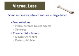 Virtual Labs

Some are software-based and some magic-based	


 •  Free solutions	

    •  Nokia Remote Device Access	

    •  Samsung	

 •  Commercial solutions	

    •  DeviceAnyWhere	

    •  Perfecto Mobile	

 