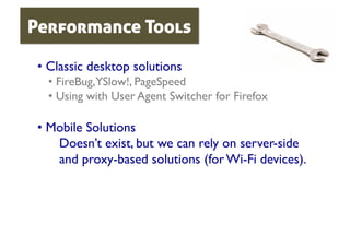 Performance Tools

 •  Classic desktop solutions	

   •  FireBug,YSlow!, PageSpeed	

   •  Using with User Agent Switcher for Firefox	


 •  Mobile Solutions	

     Doesn’t exist, but we can rely on server-side
     and proxy-based solutions (for Wi-Fi devices).	

 