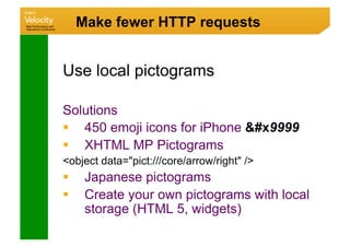 Make fewer HTTP requests


Use local pictograms

Solutions
  450 emoji icons for iPhone #x9999
  XHTML MP Pictograms
object data=pict:///core/arrow/right /
     Japanese pictograms
     Create your own pictograms with local
      storage (HTML 5, widgets)
 