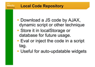 Local Code Repository


  Download a JS code by AJAX,
 dynamic script or other technique
  Store it in localStorage or
 database for future usage.
  Eval or inject the code in a script
 tag.
  Useful for auto-updatable widgets
 