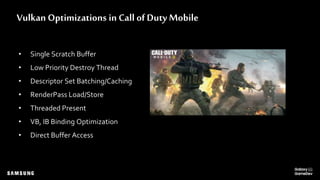 Vulkan Optimizations in Call of Duty Mobile
• Single Scratch Buffer
• Low Priority Destroy Thread
• Descriptor Set Batching/Caching
• RenderPass Load/Store
• Threaded Present
• VB, IB Binding Optimization
• Direct Buffer Access
 