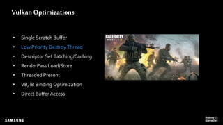 Vulkan Optimizations
• Single Scratch Buffer
• Low Priority Destroy Thread
• Descriptor Set Batching/Caching
• RenderPass Load/Store
• Threaded Present
• VB, IB Binding Optimization
• Direct Buffer Access
 