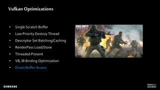 Vulkan Optimizations
• Single Scratch Buffer
• Low Priority Destroy Thread
• Descriptor Set Batching/Caching
• RenderPass Load/Store
• Threaded Present
• VB, IB Binding Optimization
• Direct Buffer Access
 