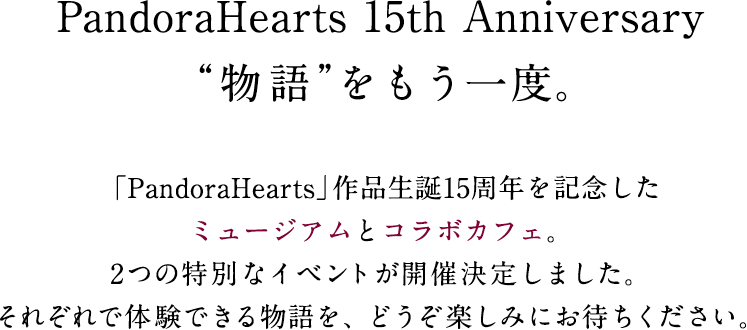 PandoraHearts 15th Anniversary“物語”をもう一度。「PandoraHearts」作品生誕15周年を記念したミュージアムとコラボカフェ。2つの特別なイベントが開催決定しました。それぞれで体験できる物語を、どうぞ楽しみにお待ちください。