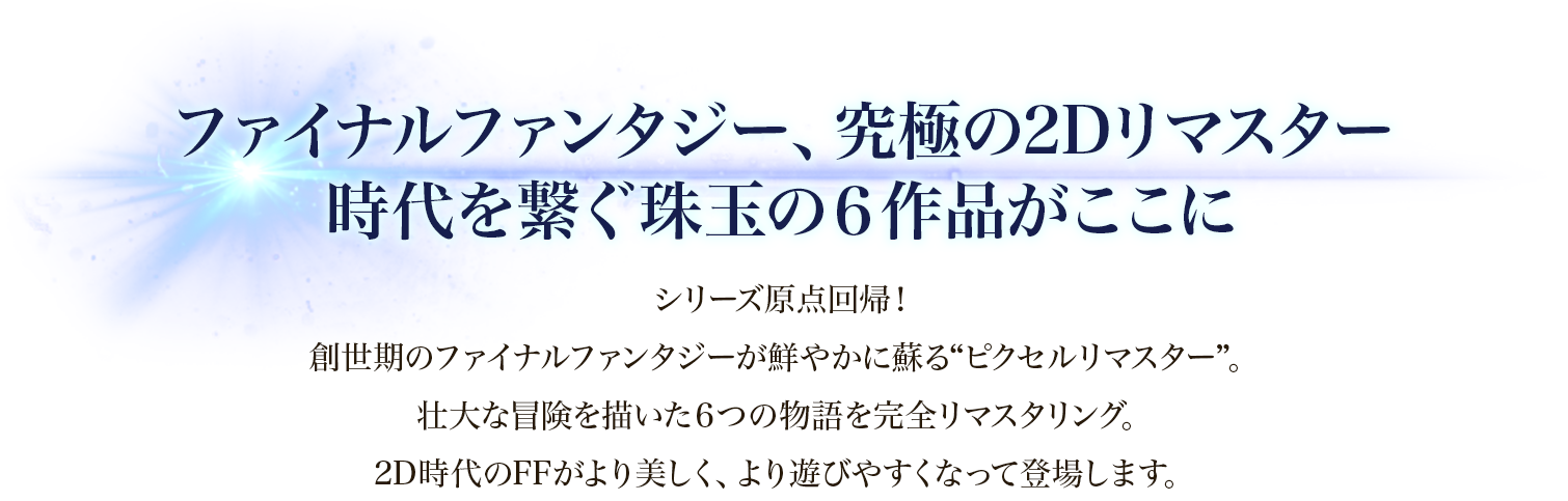 ファイナルファンタジー、究極の2Dリマスター　時代を繋ぐ珠玉の６作品がここに　シリーズ原点回帰！創世期のファイナルファンタジーが鮮やかに蘇る“ピクセルリマスター”。壮大な冒険を描いた６つの物語を完全リマスタリング。2D時代のFFがより美しく、より遊びやすくなって登場します。