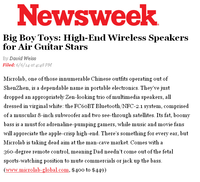 Newsweek Features Microlab in Big Boy Toys by David Weiss: “Its fat, boomy bass is a must for adrenaline-pumping gamers, while music and movie fans will appreciate the apple-crisp high-end. There’s something for every ear, but Microlab is taking dead aim at the man-cave market.”! 