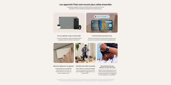 Les appareils Pixel sont encore plus utiles ensemble - les téléphones, tablettes, montres et écouteurs Pixel sont conçus pour fonctionner ensemble et vous offrir une aide personnalisée tout au long de la journée.