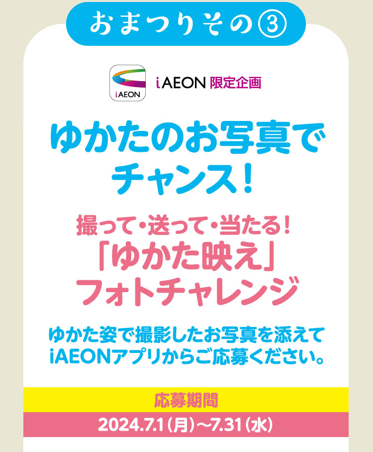 おまつりその③ iAEON限定企画 ゆかたのお写真でチャンス！撮って・送って・当たる！「ゆかた映え」フォトチャレンジ ゆかた姿で撮影したお写真を添えてiAEONアプリからご応募ください。応募期間 2024.7.1（月）～7.31（水）