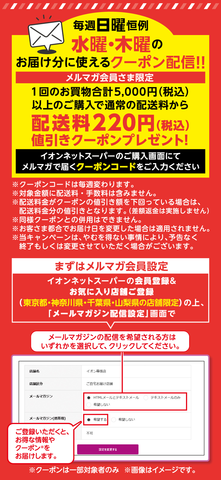 毎週日曜日恒例 水曜・木曜の受け取り分に使えるクーポン配信！1回のお買い物合計税込5,000円以上ご購入で通常の配送料から配送料税込220円値引きクーポンプレゼント！イオンネットスーパーご購入画面にてメルマガで届くクーポンコードをご入力ください。