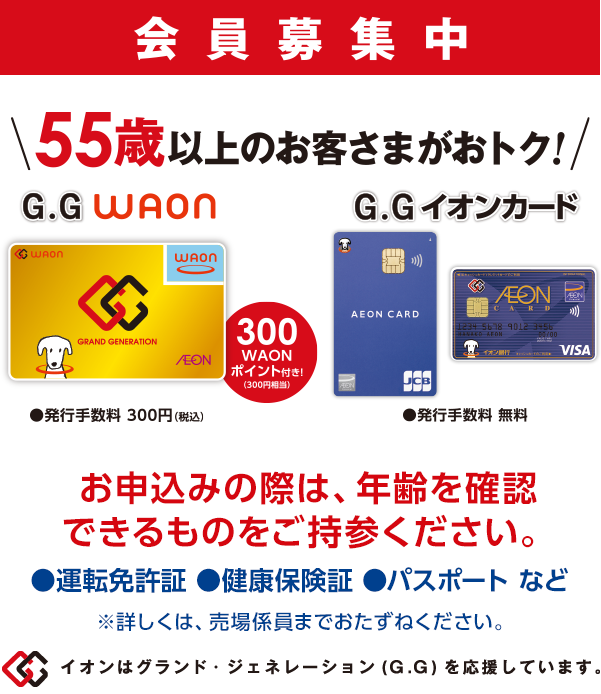 会員募集中 55歳以上のお客さまがおトク! お申込みの際は、年齢を確認できるものをご持参ください。●運転免許証 ●健康保険証 ●パスポートなど ※詳しくは、売場係員までおたずねください。 イオンはグランド・ジェネレーション(G.G)を応援しています。