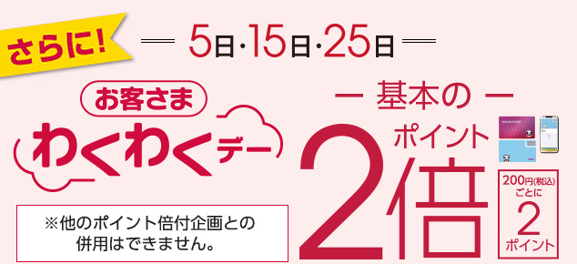 さらに! 5日 15日 25日 毎月5のつく日はお客さまわくわくデー ポイント2倍 200円(税込)ごとに2ポイント ※他のポイント倍付企画との併用はできません。