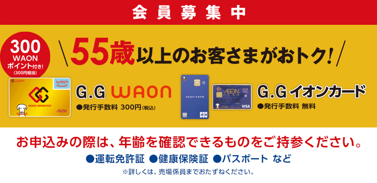 会員募集中 55歳以上のお客さまがおトク! お申込みの際は、年齢を確認できるものをご持参ください。●運転免許証 ●健康保険証 ●パスポートなど ※詳しくは、売場係員までおたずねください。