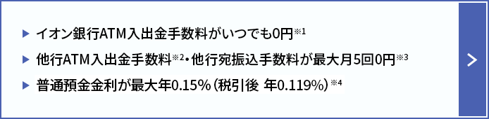 イオン銀行ATM入出金手数料がいつでも0円※1 他行ATM入出金手数料※2 ・他行宛振込手数料が最大月5回0円※3 普通預金金利が最大年0.15％（税引後　年0.119％）※4