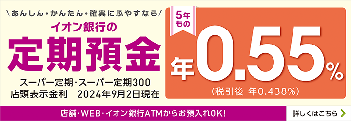 ＼あんしん・かんたん・確実にふやすなら／イオン銀行の定期預金 スーパー定期・スーパー定期300 店頭表示金利 2024年9月2日現在 5年もの 年0.55％（税引後 年0.438％） 店舗・WEB・イオン銀行ATMからお預入れOK！ 詳しくはこちら