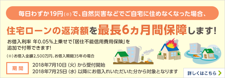 毎日わずか19円（※）で、自然災害などでご自宅に住めなくなった場合、住宅ローンの返済額を最長6ヵ月保障します！お借入利率年0.05％上乗せで「移住不能信用費用保険」を追加で付帯できます！（※）お借入金額2,500万円、お借入期間35年の場合 期間 2018年7月10日（火）から受付開始 2018年7月25日（水）以降にお借入いただいた分から対象となります 詳しくはこちら