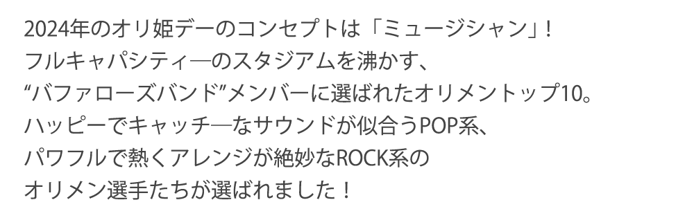 2024年のオリ姫デーのコンセプトは「ミュージシャン｣！フルキャパシティ―のスタジアムを沸かす、“バファローズバンド”メンバーに選ばれたオリメントップ10。ハッピーでキャッチ―なサウンドが似合うPOP系、パワフルで熱くアレンジが絶妙なROCK系のオリメン選手たちが選ばれました！