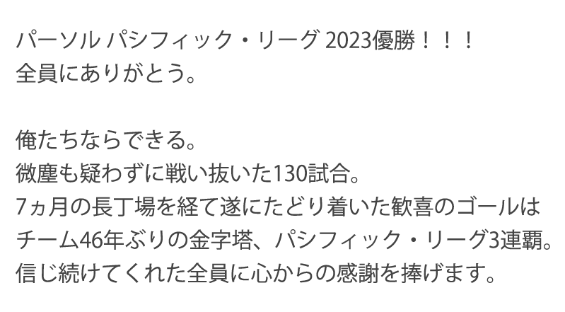 パーソル パシフィック・リーグ2023優勝！！！全員にありがとう。　俺たちならできる。微塵も疑わずに戦い抜いた130試合。7ヵ月の長丁場を経て遂にたどり着いた歓喜のゴールはチーム46年ぶりの金字塔、パシフィック・リーグ3連覇。信じ続けてくれた全員に心からの感謝を捧げます。