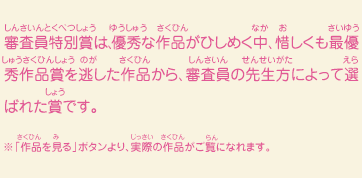 審査員特別賞は、優秀な作品がひしめく中、惜しくも最優秀作品賞を逃した作品から、審査員の先生方によって選ばれた賞です。　※「作品を見る」ボタンより、実際の作品がご覧になれます。