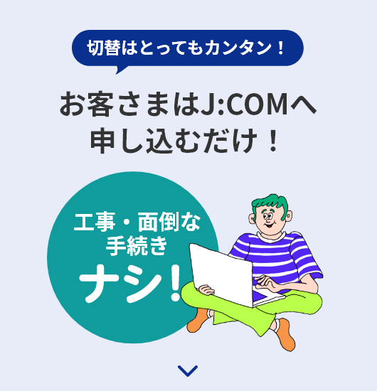 切替はとってもカンタン！ お客さまはJ:COMへ申し込むだけ！