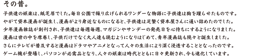 その昔。 子供達の娯楽は、紙芝居でした。毎日公園で繰り広げられるワンダーな物語に子供達は胸を躍らせたものです。 やがて貸本漫画が誕生し、漫画がより身近なものになると、子供達は足繁く貸本屋さんに通い詰めたのでした。少年漫画雑誌が創刊され、子供達は毎週毎週、マガジンやサンデーの発売日を心待ちにするようになりました。漫画は世の中を席巻し、子供だけでなく大人達も読むようになりはじめて、青年漫画誌も続々と誕生しました。さらにテレビが普及すると漫画はドラマやアニメとなって人々の生活により深く浸透することとなったのです。ゲーム機が登場し、パソコンが必需品となり、人々の娯楽は時代とともに日々更新され、今も進化しています。 