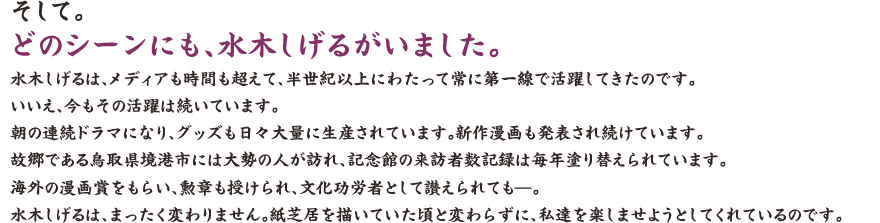 そして。 どのシーンにも、水木しげるがいました。 水木しげるは、メディアも時間も超えて、半世紀以上にわたって常に第一線で活躍してきたのです。いいえ、今もその活躍は続いています。朝の連続ドラマになり、グッズも日々大量に生産されています。新作漫画も発表され続けています。故郷である鳥取県境港市には大勢の人が訪れ、記念館の来訪者数記録は毎年塗り替えられています。海外の漫画賞をもらい、勲章も授けられ、文化功労者として讃えられても——。 水木しげるは、まったく変わりません。紙芝居を描いていた頃と変わらずに、私達を楽しませようとしてくれているのです。