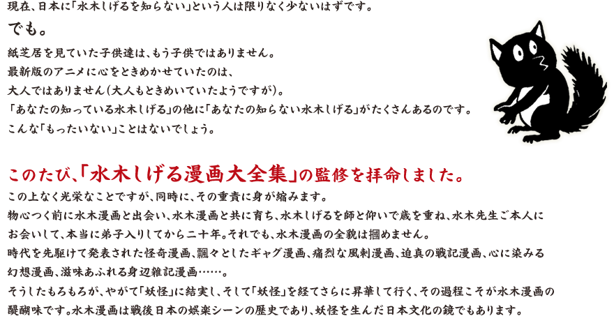 現在、日本に「水木しげるを知らない」という人は限りなく少ないはずです。 でも。 紙芝居を見ていた子供達は、もう子供ではありません。最新版のアニメに心をときめかせていたのは、大人ではありません（大人もときめいていたようですが）。「あなたの知っている水木しげる」の他に「あなたの知らない水木しげる」がたくさんあるのです。こんな「もったいない」ことはないでしょう。 このたび、「水木しげる漫画大全集」の監修を拝命しました。この上なく光栄なことですが、同時に、その重責に身が縮みます。 物心つく前に水木漫画と出会い、水木漫画と共に育ち、水木しげるを師と仰いで歳を重ね、水木先生ご本人にお会いして、本当に弟子入りしてから二十年。それでも、水木漫画の全貌は摑めません。時代を先駆けて発表された怪奇漫画、飄々としたギャグ漫画、痛烈な風刺漫画、迫真の戦記漫画、心に染みる幻想漫画、滋味あふれる身辺雑記漫画……。 そうしたもろもろが、やがて「妖怪」に結実し、そして「妖怪」を経てさらに昇華して行く、その過程こそが水木漫画の醍醐味です。水木漫画は戦後日本の娯楽シーンの歴史であり、妖怪を生んだ日本文化の鏡でもあります。