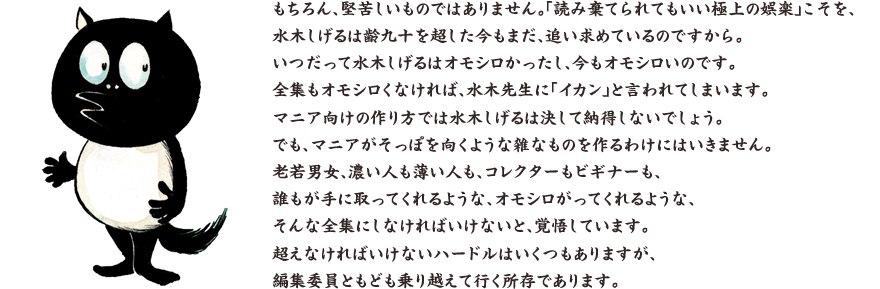 もちろん、堅苦しいものではありません。「読み棄てられてもいい極上の娯楽」こそを、水木しげるは齢九十を超した今もまだ、追い求めているのですから。 いつだって水木しげるはオモシロかったし、今もオモシロいのです。全集もオモシロくなければ、水木先生に「イカン」と言われてしまいます。 マニア向けの作り方では水木しげるは決して納得しないでしょう。でも、マニアがそっぽを向くような雑なものを作るわけにはいきません。老若男女、濃い人も薄い人も、コレクターもビギナーも、誰もが手に取ってくれるような、オモシロがってくれるような、そんな全集にしなければいけないと、覚悟しています。超えなければいけないハードルはいくつもありますが、編集委員ともども乗り越えて行く所存であります。