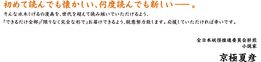 初めて読んでも懐かしい、何度読んでも新しい―。 そんな水木しげるの漫画を、世代を超えて読み継いでいただけるよう、「できるだけ全部」「限りなく完全な形で」お届けできるよう、鋭意努力致します。 応援していただければ幸いです。 全日本妖怪推進委員会肝煎小説家 京極夏彦