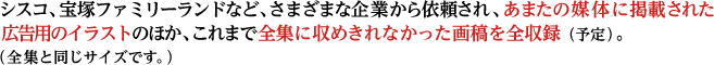 シスコ、宝塚ファミリーランドなど、さまざまな企業から依頼され、あまたの媒体に掲載された広告用のイラストのほか、これまで全集に収めきれなかった画稿を全収録（予定）。（全集と同じサイズです。）